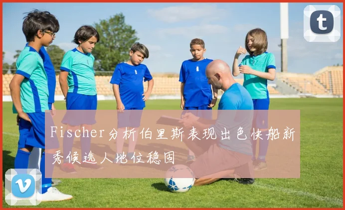 Fischer分析伯里斯表现出色快船新秀候选人地位稳固