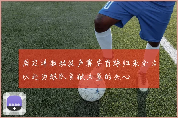 周定洋激动发声赛季首球归来全力以赴为球队贡献力量的决心