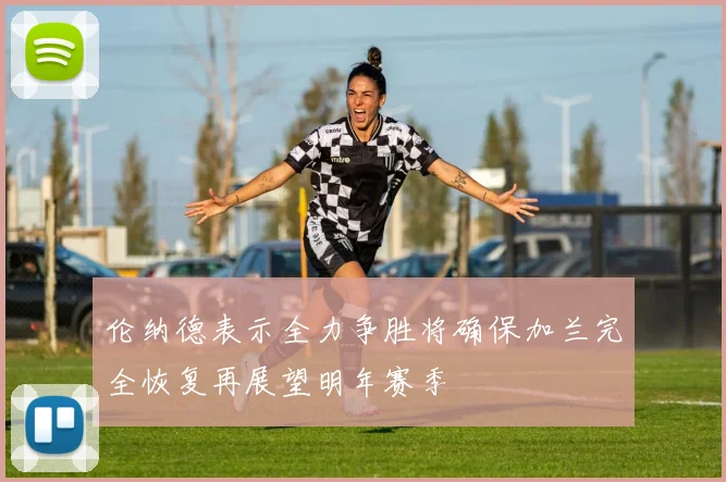 伦纳德表示全力争胜将确保加兰完全恢复再展望明年赛季