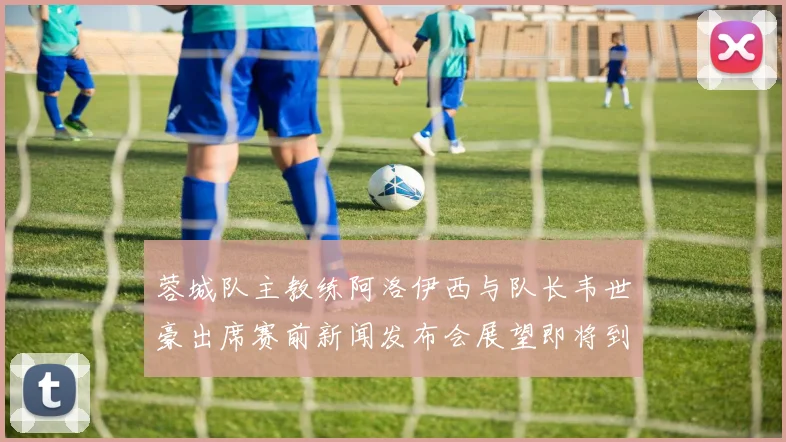 蓉城队主教练阿洛伊西与队长韦世豪出席赛前新闻发布会展望即将到来的比赛