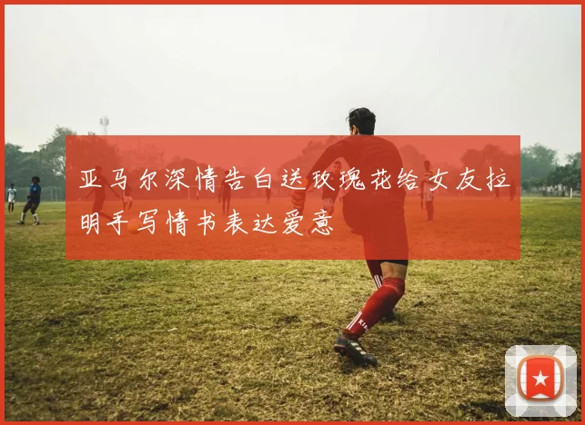 亚马尔深情告白送玫瑰花给女友拉明手写情书表达爱意