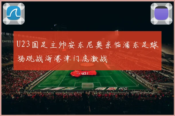 U23国足主帅安东尼奥亲临浦东足球场观战海港津门虎激战