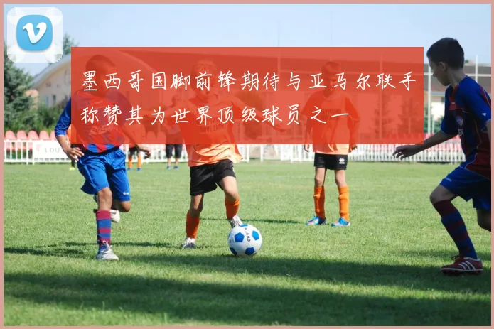 墨西哥国脚前锋期待与亚马尔联手称赞其为世界顶级球员之一