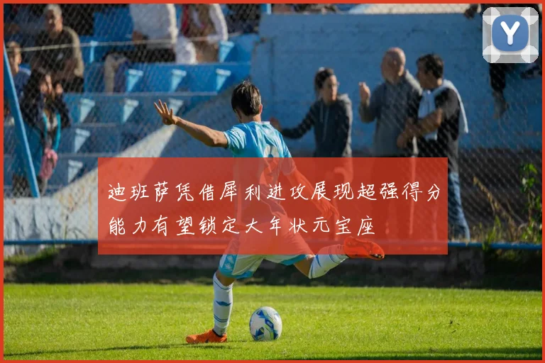 迪班萨凭借犀利进攻展现超强得分能力有望锁定大年状元宝座
