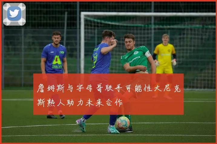 詹姆斯与字母哥联手可能性大尼克斯熟人助力未来合作