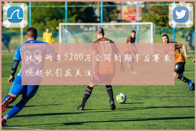 托哈两年5200万合同到期季后赛表现起伏引发关注