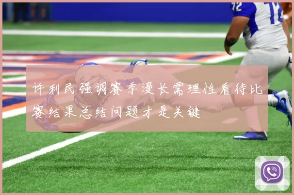 许利民强调赛季漫长需理性看待比赛结果总结问题才是关键
