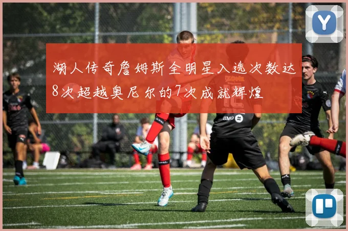湖人传奇詹姆斯全明星入选次数达8次超越奥尼尔的7次成就辉煌
