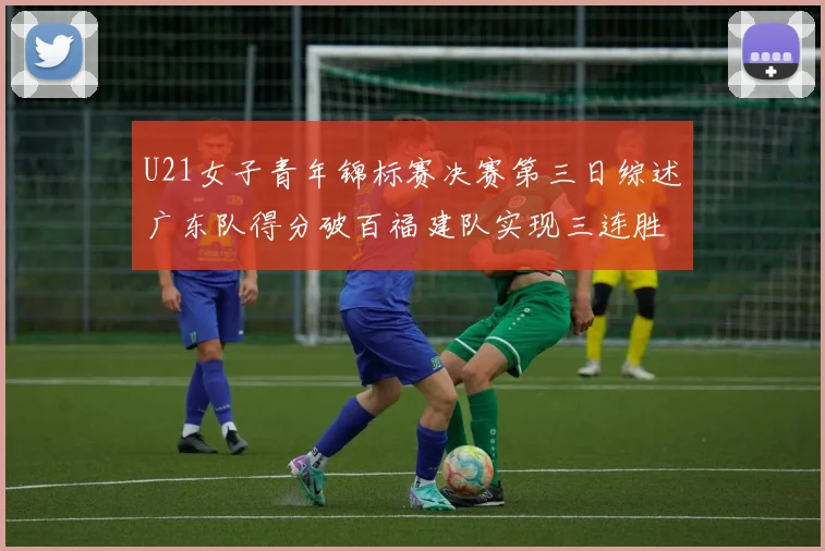 U21女子青年锦标赛决赛第三日综述广东队得分破百福建队实现三连胜