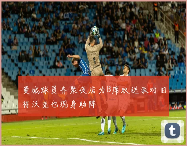 曼城球员齐聚夜店为B席欢送派对旧将沃克也现身助阵