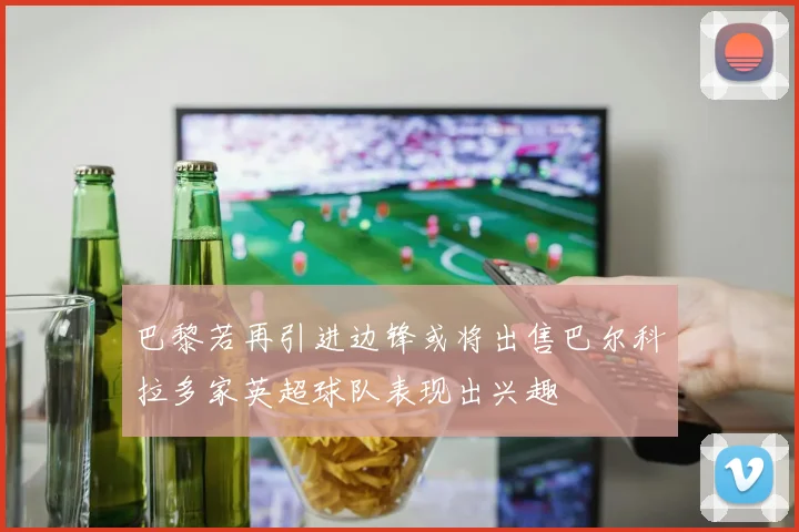 巴黎若再引进边锋或将出售巴尔科拉多家英超球队表现出兴趣