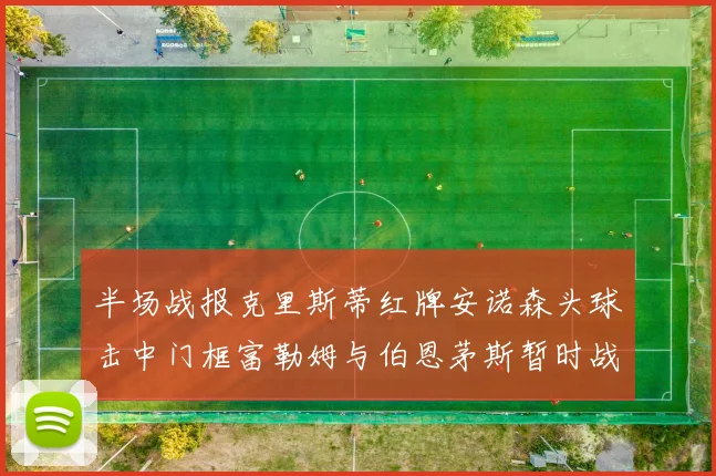 半场战报克里斯蒂红牌安诺森头球击中门框富勒姆与伯恩茅斯暂时战成平局