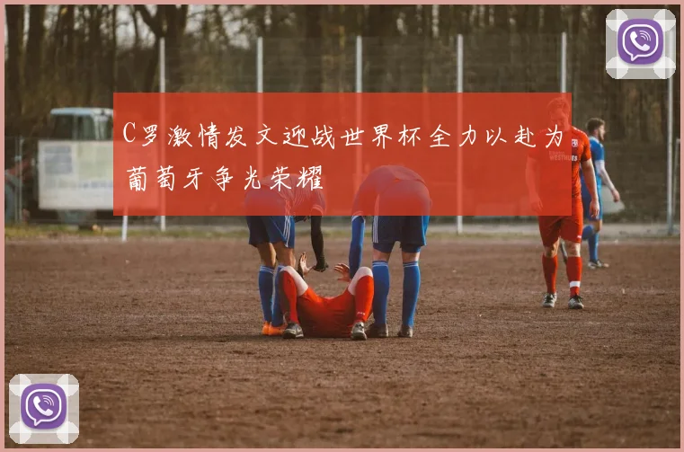 C罗激情发文迎战世界杯全力以赴为葡萄牙争光荣耀