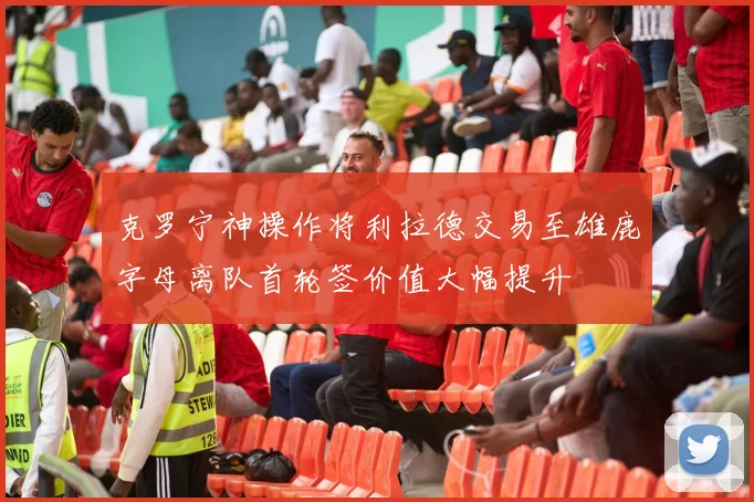 克罗宁神操作将利拉德交易至雄鹿字母离队首轮签价值大幅提升
