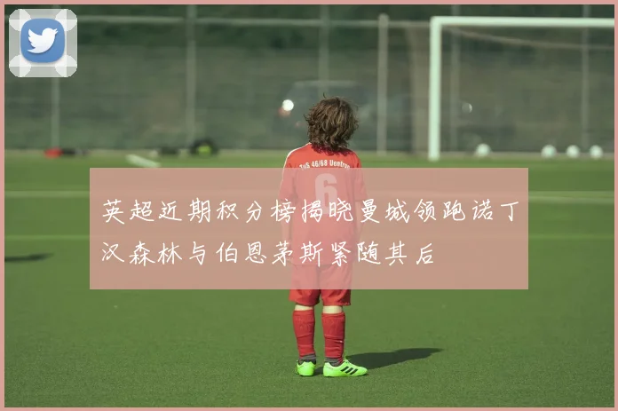 英超近期积分榜揭晓曼城领跑诺丁汉森林与伯恩茅斯紧随其后