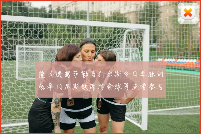 隆戈透露萨勒马科尔斯今日单独训练希门尼斯缺席其余球员正常参与训练