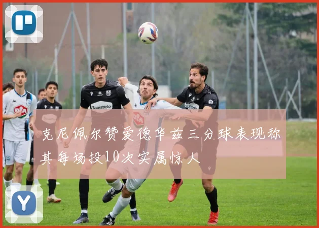 克尼佩尔赞爱德华兹三分球表现称其每场投10次实属惊人