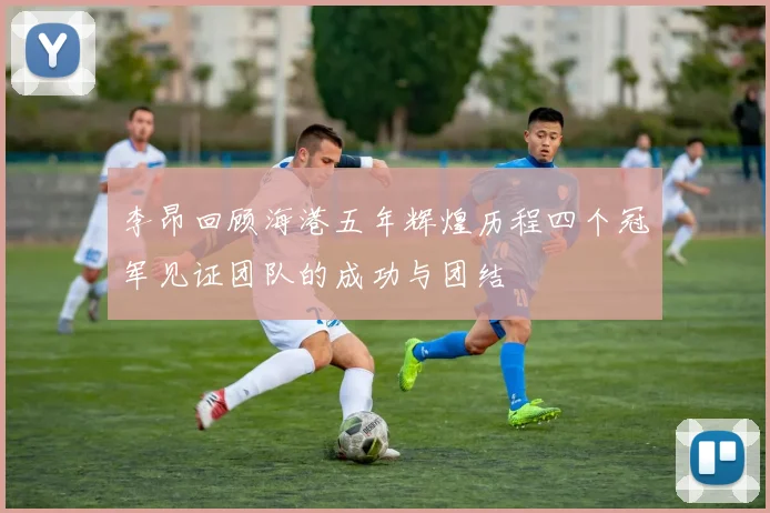 李昂回顾海港五年辉煌历程四个冠军见证团队的成功与团结