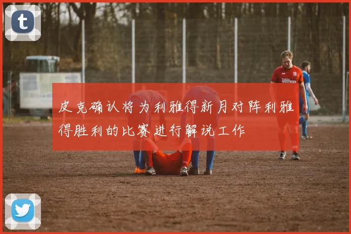 皮克确认将为利雅得新月对阵利雅得胜利的比赛进行解说工作