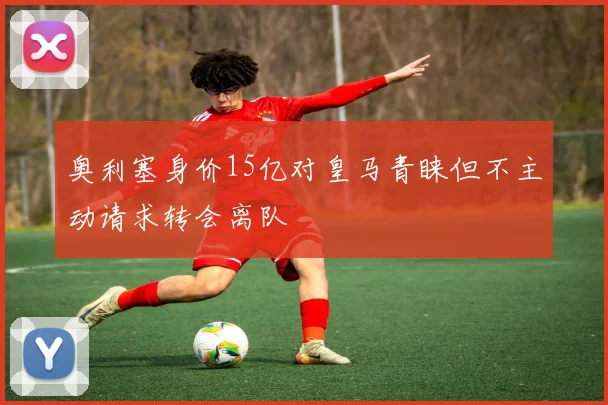 奥利塞身价15亿对皇马青睐但不主动请求转会离队