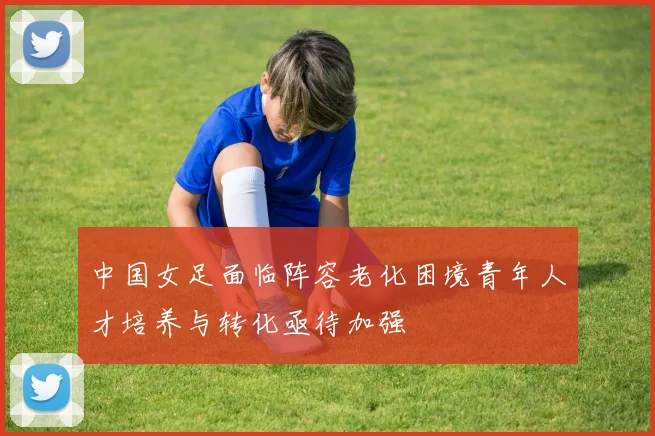 中国女足面临阵容老化困境青年人才培养与转化亟待加强