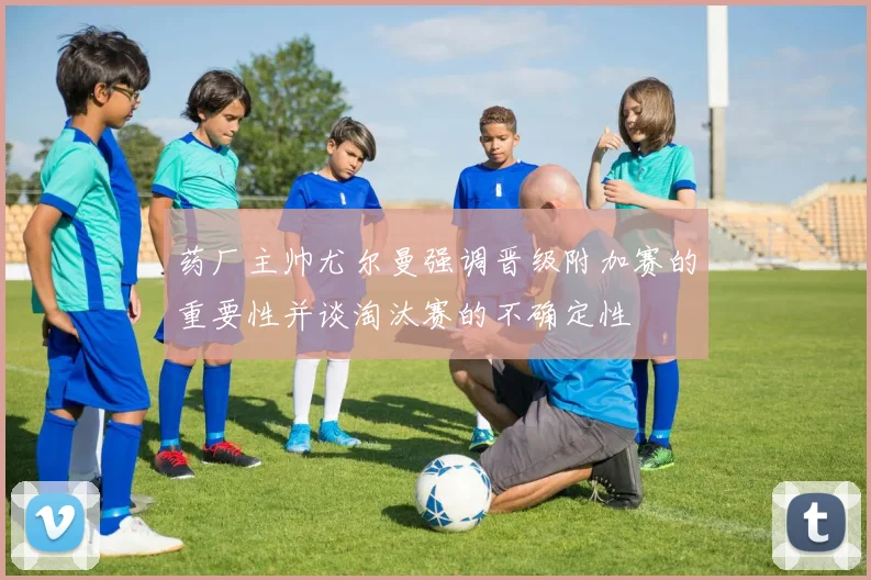 药厂主帅尤尔曼强调晋级附加赛的重要性并谈淘汰赛的不确定性