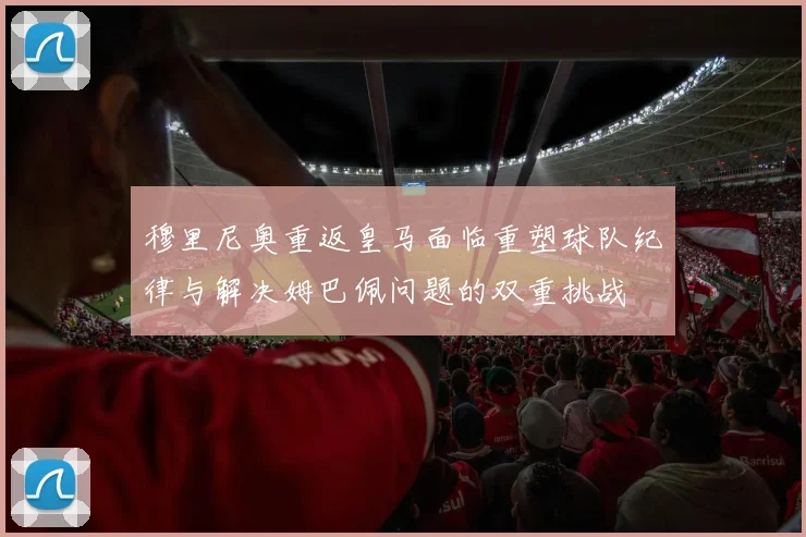 穆里尼奥重返皇马面临重塑球队纪律与解决姆巴佩问题的双重挑战